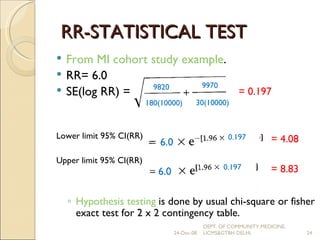 RR-STATISTICAL TEST From MI cohort study example . RR= 6.0 SE(log RR) =  Lower limit 95% CI(RR) Upper limit 95% CI(RR) Hypothesis testing  is done by usual chi-square or fisher exact test for 2 x 2 contingency table.  9820 180(10000)  9970 30(10000) = 0.197 6.0 0.197 6.0 0.197 = 4.08 = 8.83 24-Dec-08 DEPT. OF COMMUNITY MEDICINE, UCMS&GTBH DELHI. 