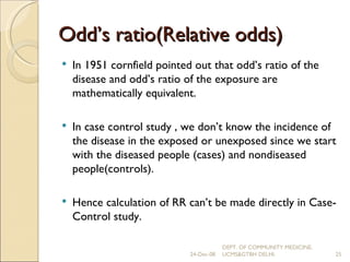 Odd’s ratio(Relative odds) In 1951 cornfield pointed out that odd’s ratio of the disease and odd’s ratio of the exposure are mathematically equivalent. In case control study , we don’t know the incidence of the disease in the exposed or unexposed since we start with the diseased people (cases) and nondiseased people(controls). Hence calculation of RR can’t be made directly in Case-Control study.  24-Dec-08 DEPT. OF COMMUNITY MEDICINE, UCMS&GTBH DELHI. 