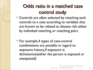 Odds ratio in a matched case control study Controls are often selected by matching each controls to a case according to variables that are known to be related to disease risk either by individual matching or matching pairs. For example,4 types of case-control combinations are possible in regard to exposure history,if exposure is dichotomus(either the person is exposed or unexposed) 24-Dec-08 DEPT. OF COMMUNITY MEDICINE, UCMS&GTBH DELHI. 
