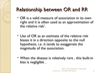 Relationship between OR and RR OR is a valid measure of association in its own right and it is often used as an approximation of the relative risk’. Use of OR as an estimate of the relative risk biases it in a direction opposite to the null hypothesis, i.e. it tends to exaggerate the magnitude of the association. When the disease is relatively rare , this built-in bias is negligible . 24-Dec-08 DEPT. OF COMMUNITY MEDICINE, UCMS&GTBH DELHI. 