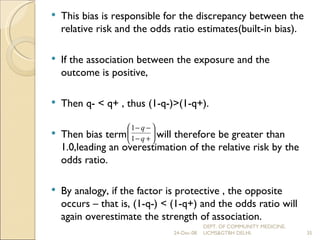 This bias is responsible for the discrepancy between the relative risk and the odds ratio estimates(built-in bias). If the association between the exposure and the outcome is positive,  Then q- < q+ , thus (1-q-)>(1-q+).  Then bias term  will therefore be greater than 1.0,leading an overestimation of the relative risk by the odds ratio. By analogy, if the factor is protective , the opposite occurs – that is, (1-q-) < (1-q+) and the odds ratio will again overestimate the strength of association. 24-Dec-08 DEPT. OF COMMUNITY MEDICINE, UCMS&GTBH DELHI. 