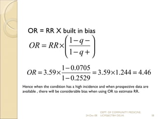 OR = RR X built in bias Hence when the condition has a high incidence and when prospective data are available , there will be considerable bias when using OR to estimate RR. 24-Dec-08 DEPT. OF COMMUNITY MEDICINE, UCMS&GTBH DELHI. 