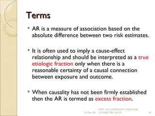Terms AR is a measure of association based on the absolute difference between two risk estimates. It is often used to imply a cause-effect relationship and should be interpreted as a  true etiologic fraction  only when there is a reasonable certainty of a causal connection between exposure and outcome.  When causality has not been firmly established then the AR is termed as  excess fraction . 24-Dec-08 DEPT. OF COMMUNITY MEDICINE, UCMS&GTBH DELHI. 
