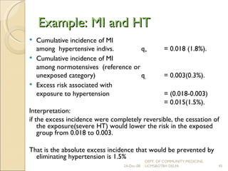 Example: MI and HT   Cumulative incidence of MI  among  hypertensive indivs.  q + = 0.018 (1.8%). Cumulative incidence of MI  among normotensives  (reference or  unexposed category)  q -  = 0.003(0.3%). Excess risk associated with  exposure to hypertension  = (0.018-0.003) = 0.015(1.5%). Interpretation:  if the excess incidence were completely reversible, the cessation of the exposure(severe HT) would lower the risk in the exposed group from 0.018 to 0.003. That is the absolute excess incidence that would be prevented by eliminating hypertension is 1.5% 24-Dec-08 DEPT. OF COMMUNITY MEDICINE, UCMS&GTBH DELHI. 
