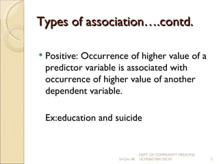 Types of association….contd. Positive: Occurrence of higher value of a predictor variable is associated with occurrence of higher value of another dependent variable. Ex: education and suicide 24-Dec-08 DEPT. OF COMMUNITY MEDICINE, UCMS&GTBH DELHI. 