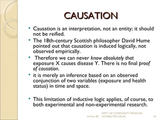 CAUSATION Causation is an interpretation, not an entity; it should not be reified. The 18th-century Scottish philosopher David Hume pointed out that causation is induced logically, not observed empirically. Therefore we can never  know absolutely that  exposure X causes disease Y. There is no final  proof of causation. it is merely an inference based on an observed conjunction of two variables (exposure and health status) in time and space. This limitation of inductive logic applies, of course, to both experimental and non-experimental research. 24-Dec-08 DEPT. OF COMMUNITY MEDICINE, UCMS&GTBH DELHI. 