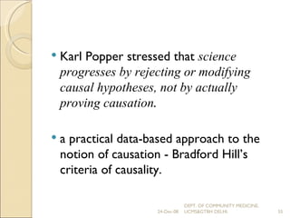 Karl Popper stressed that  science progresses by rejecting or modifying causal hypotheses, not by actually proving causation . a practical data-based approach to the notion of causation - Bradford Hill’s criteria of causality. 24-Dec-08 DEPT. OF COMMUNITY MEDICINE, UCMS&GTBH DELHI. 