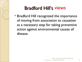 Bradford Hill’s  criteria Bradford Hill recognized the importance of moving from association to causation as a necessary step for taking preventive action against environmental causes of disease. views 24-Dec-08 DEPT. OF COMMUNITY MEDICINE, UCMS&GTBH DELHI. 