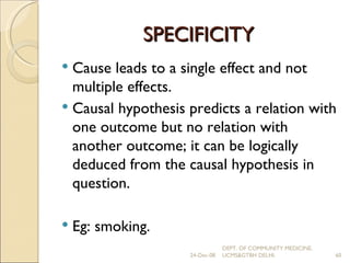 SPECIFICITY Cause leads to a single effect and not multiple effects. Causal hypothesis predicts a relation with one outcome but no relation with another outcome; it can be logically deduced from the causal hypothesis in question. Eg: smoking. 24-Dec-08 DEPT. OF COMMUNITY MEDICINE, UCMS&GTBH DELHI. 