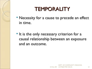 TEMPORALITY Necessity for a cause to precede an effect in time. It is the only necessary criterion for a causal relationship between an exposure and an outcome. 24-Dec-08 DEPT. OF COMMUNITY MEDICINE, UCMS&GTBH DELHI. 