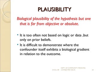 PLAUSIBILITY Biological plausibility of the hypothesis but one that is far from objective or absolute. It is too often not based on logic or data ,but only on prior beliefs. It is difficult to demonstrate where the confounder itself exhibits a biological gradient in relation to the outcome. 24-Dec-08 DEPT. OF COMMUNITY MEDICINE, UCMS&GTBH DELHI. 