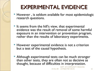 EXPERIMENTAL EVIDENCE However , is seldom available for most epidemiologic research questions. It seems from the hill’s view, that experimental evidence was the result of removal of some harmful exposure in an intervention or prevention program, rather than the results of laboratory experiments. However experimental evidence is not a criterion but a test of the causal hypothesis. Although experimental tests can be much stronger than other tests, they are often not as decisive as thought, because of difficulties in interpretation. 24-Dec-08 DEPT. OF COMMUNITY MEDICINE, UCMS&GTBH DELHI. 