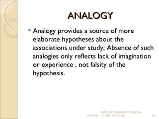 ANALOGY Analogy provides a source of more elaborate hypotheses about the associations under study; Absence of such analogies only reflects lack of imagination or experience , not falsity of the hypothesis. 24-Dec-08 DEPT. OF COMMUNITY MEDICINE, UCMS&GTBH DELHI. 