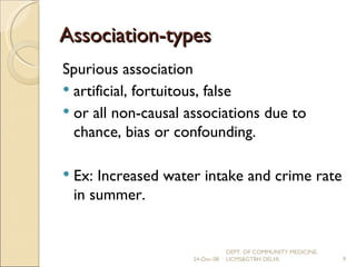Association-types Spurious association artificial, fortuitous, false  or all non-causal associations due to chance, bias or confounding. Ex: Increased water intake and crime rate in summer. 24-Dec-08 DEPT. OF COMMUNITY MEDICINE, UCMS&GTBH DELHI. 