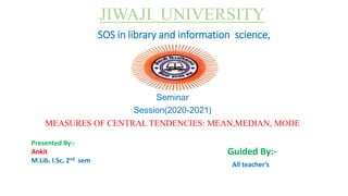 Seminar
Session(2020-2021)
MEASURES OF CENTRAL TENDENCIES: MEAN,MEDIAN, MODE
JIWAJI UNIVERSITY
SOS in library and information science,
Guided By:-
All teacher’s
Presented By:-
Ankit
M.Lib. I.Sc. 2nd sem
 