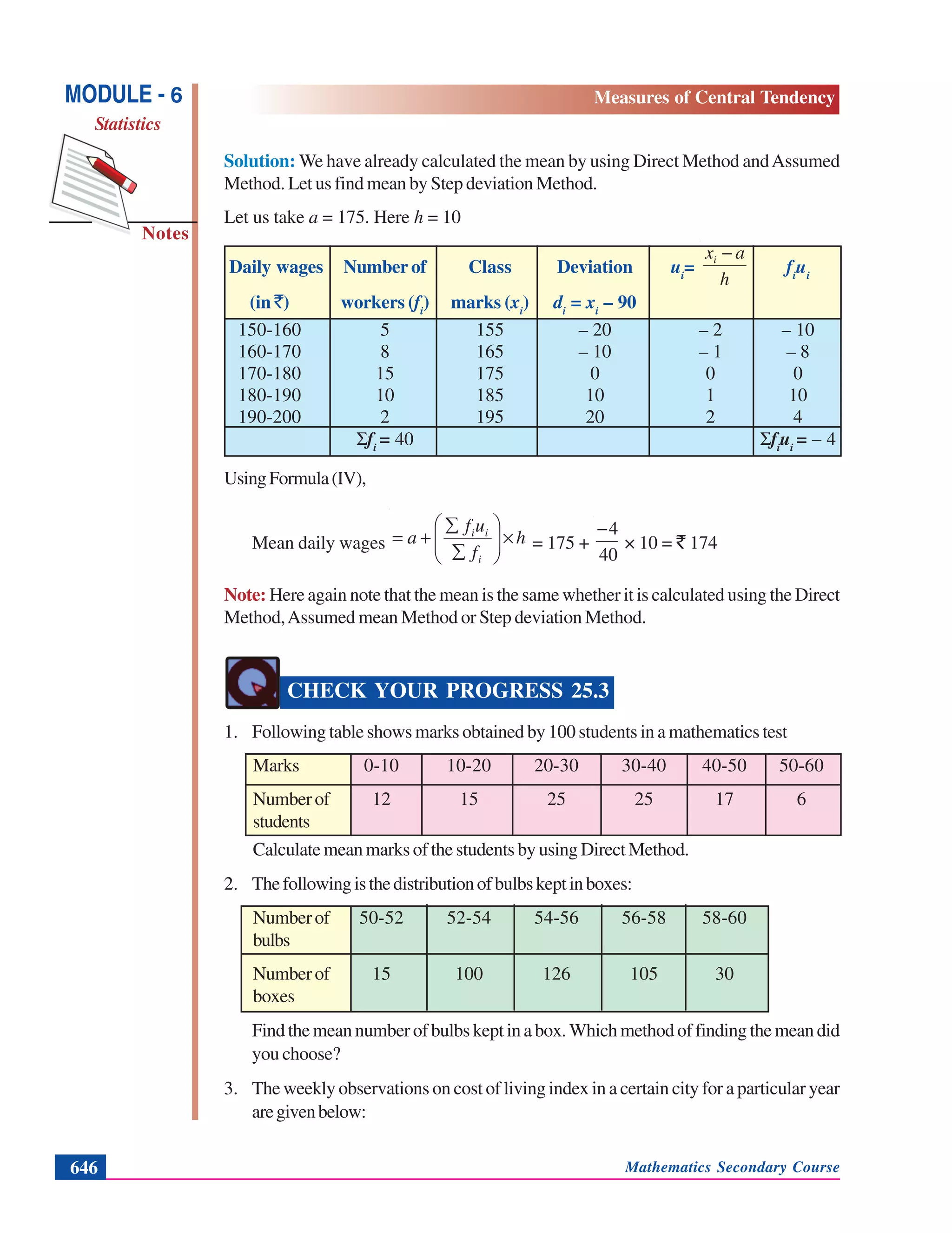 Mathematics Secondary Course646
Notes
MODULE - 6
Statistics
Measures of Central Tendency
Solution: We have already calculated the mean by using Direct Method andAssumed
Method. Let us find mean by Step deviation Method.
Let us take a = 175. Here h = 10
Daily wages Number of Class Deviation ui
=
h
axi −
fi
ui
(in `) workers (fi
) marks (xi
) di
= xi
– 90
150-160 5 155 – 20 – 2 – 10
160-170 8 165 – 10 – 1 – 8
170-180 15 175 0 0 0
180-190 10 185 10 1 10
190-200 2 195 20 2 4
Σfi
= 40 Σfi
ui
= – 4
UsingFormula(IV),
Mean daily wages h
f
uf
a
i
ii
×⎟⎟
⎠
⎞
⎜⎜
⎝
⎛
∑
∑
+= = 175 +
40
4−
× 10 = ` 174
Note: Here again note that the mean is the same whether it is calculated using the Direct
Method,Assumed mean Method or Step deviation Method.
CHECK YOUR PROGRESS 25.3
1. Following table shows marks obtained by 100 students in a mathematics test
Marks 0-10 10-20 20-30 30-40 40-50 50-60
Numberof 12 15 25 25 17 6
students
Calculate mean marks of the students by using Direct Method.
2. Thefollowingisthedistributionofbulbskeptinboxes:
Numberof 50-52 52-54 54-56 56-58 58-60
bulbs
Numberof 15 100 126 105 30
boxes
Findthemeannumber of bulbskeptina box.Whichmethodof findingthe mean did
you choose?
3. The weekly observations on cost of living index in a certain city for a particular year
aregivenbelow:
 
