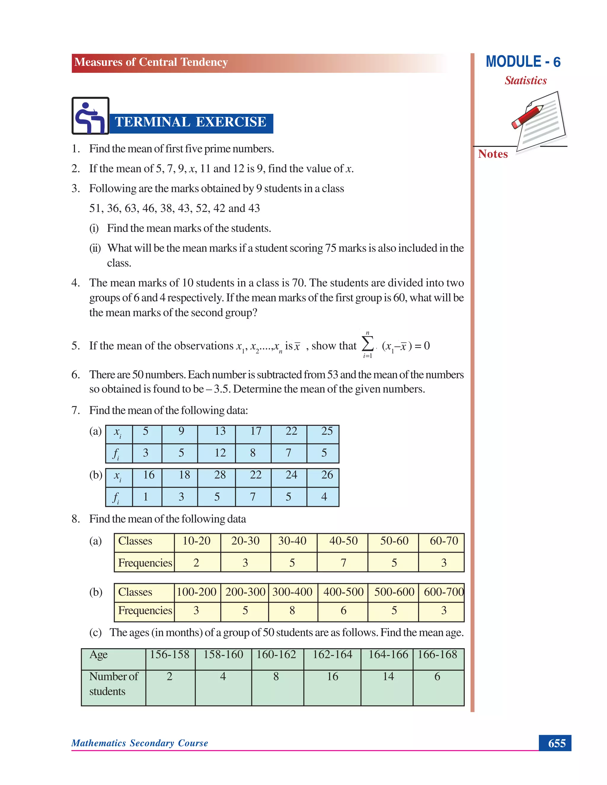 Mathematics Secondary Course 655
Measures of Central Tendency
Notes
MODULE - 6
Statistics
TERMINAL EXERCISE
1. Findthemeanoffirstfiveprimenumbers.
2. If the mean of 5, 7, 9, x, 11 and 12 is 9, find the value of x.
3. Following are the marks obtained by 9 students in a class
51, 36, 63, 46, 38, 43, 52, 42 and 43
(i) Find the mean marks of the students.
(ii) Whatwillbethemeanmarksifastudentscoring75marksisalsoincludedinthe
class.
4. The mean marks of 10 students in a class is 70. The students are divided into two
groupsof6and4respectively.Ifthemeanmarksofthefirstgroupis60,whatwillbe
the mean marks of the second group?
5. If the mean of the observations x1
, x2
....,xn
is , show that ∑=
n
i
f
1
(x1
– ) = 0
6. Thereare50numbers.Eachnumberissubtractedfrom53andthemeanofthenumbers
so obtained is found to be – 3.5. Determine the mean of the given numbers.
7. Findthemeanofthefollowingdata:
(a) xi
5 9 13 17 22 25
fi
3 5 12 8 7 5
(b) xi
16 18 28 22 24 26
fi
1 3 5 7 5 4
8. Findthemeanofthefollowingdata
(a) Classes 10-20 20-30 30-40 40-50 50-60 60-70
Frequencies 2 3 5 7 5 3
(b) Classes 100-200 200-300 300-400 400-500 500-600 600-700
Frequencies 3 5 8 6 5 3
(c) Theages(inmonths)ofagroupof50studentsareasfollows.Findthemeanage.
Age 156-158 158-160 160-162 162-164 164-166 166-168
Numberof 2 4 8 16 14 6
students
x x
 
