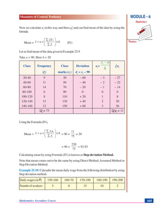 Mathematics Secondary Course 645
Measures of Central Tendency
Notes
MODULE - 6
Statistics
Now we calculate ui
in this way and then ui
fi
and can find mean of the data by using the
formula
Mean = h
f
Uf
ax
i
ii
×⎟⎟
⎠
⎞
⎜⎜
⎝
⎛
∑
∑
+= (IV)
Let us find mean of the data given in Example 25.9
Take a = 90. Here h = 20
Class Frequency Class Deviation ui
= fi
ui
(fi
) marks (xi
) di
= xi
– 90
20-40 9 30 – 60 – 3 – 27
40-60 11 50 – 40 – 2 – 22
60-80 14 70 – 20 – 1 – 14
80-100 6 90 0 0 0
100-120 8 110 + 20 1 8
120-140 15 130 + 40 2 30
140-160 12 150 + 60 3 36
Σfi
= 75 Σfi
ui
= 11
UsingtheFormula(IV),
Mean = h
f
uf
ax
i
ii
×⎟⎟
⎠
⎞
⎜⎜
⎝
⎛
∑
∑
+= = 90 +
75
11
× 20
= 90 +
75
220
= 92.93
Calculating mean by using Formula (IV) is known as Step-deviation Method.
Note that mean comes out to be the same by using Direct Method,Assumed Method or
Step Deviation Method.
Example25.10: Calcualtethemeandailywagefromthefollowingdistributionbyusing
Stepdeviationmethod.
Dailywages(in `) 150-160 160-70 170-180 180-190 190-200
Numbr of workers 5 8 15 10 2
 