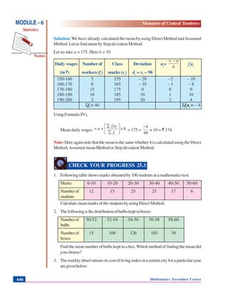 Mathematics Secondary Course646
Notes
MODULE - 6
Statistics
Measures of Central Tendency
Solution: We have already calculated the mean by using Direct Method andAssumed
Method. Let us find mean by Step deviation Method.
Let us take a = 175. Here h = 10
Daily wages Number of Class Deviation ui
=
h
axi −
fi
ui
(in `) workers (fi
) marks (xi
) di
= xi
– 90
150-160 5 155 – 20 – 2 – 10
160-170 8 165 – 10 – 1 – 8
170-180 15 175 0 0 0
180-190 10 185 10 1 10
190-200 2 195 20 2 4
Σfi
= 40 Σfi
ui
= – 4
UsingFormula(IV),
Mean daily wages h
f
uf
a
i
ii
×⎟⎟
⎠
⎞
⎜⎜
⎝
⎛
∑
∑
+= = 175 +
40
4−
× 10 = ` 174
Note: Here again note that the mean is the same whether it is calculated using the Direct
Method,Assumed mean Method or Step deviation Method.
CHECK YOUR PROGRESS 25.3
1. Following table shows marks obtained by 100 students in a mathematics test
Marks 0-10 10-20 20-30 30-40 40-50 50-60
Numberof 12 15 25 25 17 6
students
Calculate mean marks of the students by using Direct Method.
2. Thefollowingisthedistributionofbulbskeptinboxes:
Numberof 50-52 52-54 54-56 56-58 58-60
bulbs
Numberof 15 100 126 105 30
boxes
Findthemeannumber of bulbskeptina box.Whichmethodof findingthe mean did
you choose?
3. The weekly observations on cost of living index in a certain city for a particular year
aregivenbelow:
 
