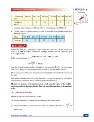 Mathematics Secondary Course 647
Measures of Central Tendency
Notes
MODULE - 6
Statistics
Costofliving 140-150 150-160 160-170 170-180 180-190 190-200
index
Numberof 5 8 20 9 6 4
weeks
CalculatemeanweeklycostoflivingindexbyusingStepdeviationMethod.
4. Findthemeanofthefollowingdatabyusing(i)AssumedMeanMethodand(ii)Step
deviationMethod.
Class 150-200 200-250 250-300 300-350 350-400
Frequency 48 32 35 20 10
25.2 MEDIAN
In an office there are 5 employees: a superviosor and 4 workers. The workers draw a
salary of ` 5000, ` 6500, ` 7500 and ` 8000 per month while the supervisor gets
` 20000 per month.
In this case mean (salary) = `
5
200008000750065005000 ++++
= `
5
47000
= ` 9400
Notethat4outof5employeeshavetheirsalariesmuchlessthan`9400.Themeansalary
` 9400 does not given even an approximate estimate of any one of their salaries.
Thisisaweaknessofthemean.Itisaffectedbytheextremevaluesoftheobservationsin
the data.
Thisweeknessofmeandrivesustolookforanotheraveragewhichisunaffectedbyafew
extreme values. Median is one such a measure of central tendency.
Median is a measure of central tendency which gives the value of the middle-
mostobservationinthedatawhenthedataisarrangedinascending(ordescending)
order.
25.2.1 Median of Raw Data
Median of raw data is calculated as follows:
(i) Arrange the (numerical) data in an ascending (or descending) order
(ii) When the number of observations (n) is odd, the median is the value of ⎟
⎠
⎞
⎜
⎝
⎛ +
2
1n
th
observation.
 