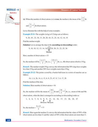 Mathematics Secondary Course648
Notes
MODULE - 6
Statistics
Measures of Central Tendency
(iii) When the number of observations (n) is even, the median is the mean of the ⎟
⎠
⎞
⎜
⎝
⎛
2
n
th
and ⎟
⎠
⎞
⎜
⎝
⎛
+1
2
n
th observations.
Letusillustratethiswiththehelpofsomeexamples.
Example 25.11: The weights (in kg) of 15 dogs are as follows:
9, 26, 10 , 22, 36, 13, 20, 20, 10, 21, 25, 16, 12, 14, 19
Findthemedianweight.
Solution: Let us arrange the data in the ascending (or descending) order:
9, 10, 10, 12, 13, 14, 16, 19, 20, 20, 21, 22, 25, 36
Median
Here, number of observations = 15
So, the median will be ⎟
⎠
⎞
⎜
⎝
⎛ +
2
1n
th, i.e., ⎟
⎠
⎞
⎜
⎝
⎛ +
2
151
th, i.e., 8th observation which is 19 kg.
Remark: Themedianweight19kgconveystheinformationthat50%dogshaveweights
less than 19 kg and another 50% have weights more then 19 kg.
Example 25.12: The points scored by a basket ball team in a series of matches are as
follows:
16, 1, 6, 26, 14, 4, 13, 8, 9, 23, 47, 9, 7, 8, 17, 28
Find the median of the data.
Solution: Here number of observations = 16
So, the median will be the mean of ⎟
⎠
⎞
⎜
⎝
⎛
2
16
th and ⎟
⎠
⎞
⎜
⎝
⎛
+1
2
16
th, i.e., mean of 6th and 9th
observations, when the data is arranged in ascending (or descending) order as:
1, 4, 6, 7, 8, 8, 9, 9, 13, 14, 16, 17, 23, 26, 28, 47
8th term 9th term
So, the median = 11
2
139
=
+
Remark: Hereagainthemedian11conveystheinformationthatthevaluesof50%ofthe
observations are less than 11 and the values of 50% of the observations are more than 11.
 