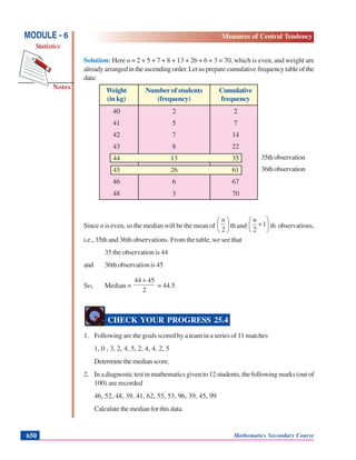 Mathematics Secondary Course650
Notes
MODULE - 6
Statistics
Measures of Central Tendency
35thobservation
36thobservation
Solution: Here n = 2 + 5 + 7 + 8 + 13 + 26 + 6 + 3 = 70, which is even, and weight are
alreadyarrangedintheascendingorder.Letuspreparecumulativefrequencytableofthe
data:
Weight Number of students Cumulative
(in kg) (frequency) frequency
40 2 2
41 5 7
42 7 14
43 8 22
44 13 35
45 26 61
46 6 67
48 3 70
Since n is even, so the median will be the mean of ⎟
⎠
⎞
⎜
⎝
⎛
2
n
th and ⎟
⎠
⎞
⎜
⎝
⎛
+1
2
n
th observations,
i.e., 35th and 36th observations. From the table, we see that
35 the observation is 44
and 36th observation is 45
So, Median =
2
4544 +
= 44.5
CHECK YOUR PROGRESS 25.4
1. Following are the goals scored by a team in a series of 11 matches
1, 0 , 3, 2, 4, 5, 2, 4, 4, 2, 5
Determinethemedianscore.
2. In a diagnostic test in mathematics given to 12 students, the following marks (out of
100) are recorded
46, 52, 48, 39, 41, 62, 55, 53, 96, 39, 45, 99
Calculatethemedianforthisdata.
 