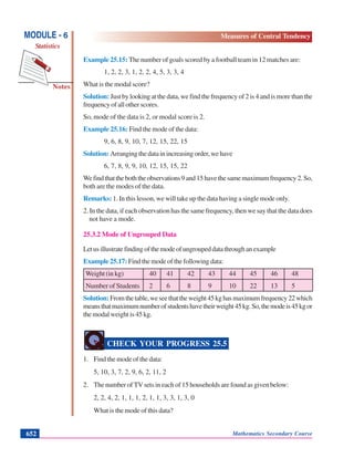 Mathematics Secondary Course652
Notes
MODULE - 6
Statistics
Measures of Central Tendency
Example 25.15: The number of goals scored by a football team in 12 matches are:
1, 2, 2, 3, 1, 2, 2, 4, 5, 3, 3, 4
What is the modal score?
Solution: Just by looking at the data, we find the frequency of 2 is 4 and is more than the
frequency of all other scores.
So, mode of the data is 2, or modal score is 2.
Example 25.16: Find the mode of the data:
9, 6, 8, 9, 10, 7, 12, 15, 22, 15
Solution: Arrangingthedatainincreasingorder,wehave
6, 7, 8, 9, 9, 10, 12, 15, 15, 22
Wefindthattheboththeobservations9and15havethesamemaximumfrequency2.So,
both are the modes of the data.
Remarks: 1. In this lesson, we will take up the data having a single mode only.
2. In the data, if each observation has the same frequency, then we say that the data does
not have a mode.
25.3.2 Mode of Ungrouped Data
Letusillustratefindingofthemodeofungroupeddatathroughanexample
Example 25.17: Find the mode of the following data:
Weight (in kg) 40 41 42 43 44 45 46 48
Number of Students 2 6 8 9 10 22 13 5
Solution: Fromthetable,weseethattheweight45kghasmaximumfrequency22which
meansthatmaximumnumberofstudentshavetheirweight45kg.So,themodeis45kgor
the modal weight is 45 kg.
CHECK YOUR PROGRESS 25.5
1. Find the mode of the data:
5, 10, 3, 7, 2, 9, 6, 2, 11, 2
2. The number of TV sets in each of 15 households are found as given below:
2, 2, 4, 2, 1, 1, 1, 2, 1, 1, 3, 3, 1, 3, 0
What is the mode of this data?
 