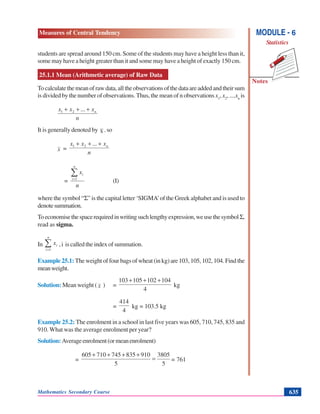 Mathematics Secondary Course 635
Measures of Central Tendency
Notes
MODULE - 6
Statistics
students are spread around 150 cm. Some of the students may have a height less than it,
some may have a height greater than it and some may have a height of exactly 150 cm.
25.1.1 Mean (Arithmetic average) of Raw Data
Tocalculatethemeanofrawdata,alltheobservationsofthedataareaddedandtheirsum
is divided by the number of observations. Thus, the mean of n observations x1
, x2
, ....xn
is
n
x...xx n+++ 21
It is generally denoted by x. so
x =
n
x...xx n+++ 21
=
n
x
n
i
i∑=1
(I)
where the symbol “Σ” is the capital letter ‘SIGMA’of the Greek alphabet and is used to
denotesummation.
Toeconomisethespacerequiredinwritingsuchlengthyexpression,weusethesymbolΣ,
read as sigma.
In ∑=
n
i
ix
1
,i iscalledtheindexofsummation.
Example 25.1: The weight of four bags of wheat (in kg) are 103, 105, 102, 104. Find the
meanweight.
Solution: Mean weight ( x ) =
4
104102105103 +++
kg
=
4
414
kg = 103.5 kg
Example 25.2: The enrolment in a school in last five years was 605, 710, 745, 835 and
910. What was the average enrolment per year?
Solution: Averageenrolment(ormeanenrolment)
=
5
3805
5
910835745710605
=
++++
= 761
 