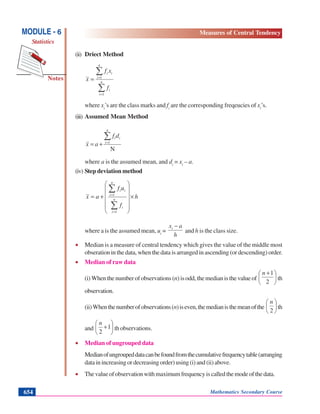 Mathematics Secondary Course654
Notes
MODULE - 6
Statistics
Measures of Central Tendency
(ii) Driect Method
∑
∑
=
=
= n
i
i
n
i
ii
f
xf
x
1
1
where xi
’s are the class marks and fi
are the corresponding freqeucies of xi
’s.
(iii) Assumed Mean Method
N
1
∑=
+=
n
i
iidf
ax
where a is the assumed mean, and di
= xi
– a.
(iv) Step deviation method
h
f
uf
ax n
i
i
n
i
ii
×
⎟
⎟
⎟
⎟
⎠
⎞
⎜
⎜
⎜
⎜
⎝
⎛
+=
∑
∑
=
=
1
1
where a is the assumed mean, ui
=
h
axi −
and h is the class size.
• Median is a measure of central tendency which gives the value of the middle most
obseration in the data, when the data is arranged in ascending (or descending) order.
• Median of raw data
(i) When the number of observations (n) is odd, the median is the value of ⎟
⎠
⎞
⎜
⎝
⎛ +
2
1n
th
observation.
(ii)Whenthenumberofobservations(n)iseven,themedianisthemeanofthe ⎟
⎠
⎞
⎜
⎝
⎛
2
n
th
and ⎟
⎠
⎞
⎜
⎝
⎛
+1
2
n
th observations.
• Median of ungrouped data
Medianofungroupeddatacanbefoundfromthecumulativefrequencytable(arranging
data in increasing or decreasing order) using (i) and (ii) above.
• Thevalueofobservationwithmaximumfrequencyiscalledthemodeofthedata.
 