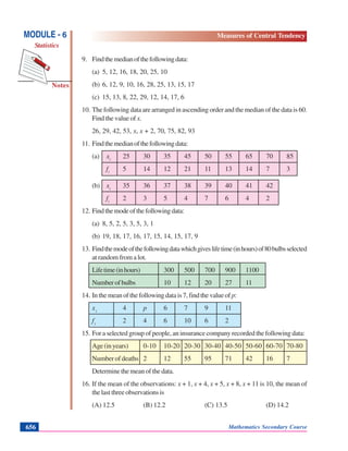Mathematics Secondary Course656
Notes
MODULE - 6
Statistics
Measures of Central Tendency
9. Findthemedianofthefollowingdata:
(a) 5, 12, 16, 18, 20, 25, 10
(b) 6, 12, 9, 10, 16, 28, 25, 13, 15, 17
(c) 15, 13, 8, 22, 29, 12, 14, 17, 6
10. The following data are arranged in ascending order and the median of the data is 60.
Find the value of x.
26, 29, 42, 53, x, x + 2, 70, 75, 82, 93
11. Findthemedianofthefollowingdata:
(a) xi
25 30 35 45 50 55 65 70 85
fi
5 14 12 21 11 13 14 7 3
(b) xi
35 36 37 38 39 40 41 42
fi
2 3 5 4 7 6 4 2
12. Findthemodeofthefollowingdata:
(a) 8, 5, 2, 5, 3, 5, 3, 1
(b) 19, 18, 17, 16, 17, 15, 14, 15, 17, 9
13. Findthemodeofthefollowingdatawhichgiveslifetime(inhours)of80bulbsselected
at random from a lot.
Lifetime(inhours) 300 500 700 900 1100
Numberofbulbs 10 12 20 27 11
14. In the mean of the following data is 7, find the value of p:
xi
4 p 6 7 9 11
fi
2 4 6 10 6 2
15. For a selected group of people, an insurance company recorded the following data:
Age(inyears) 0-10 10-20 20-30 30-40 40-50 50-60 60-70 70-80
Number of deaths 2 12 55 95 71 42 16 7
Determine the mean of the data.
16. If the mean of the observations: x + 1, x + 4, x + 5, x + 8, x + 11 is 10, the mean of
the last three observations is
(A) 12.5 (B) 12.2 (C) 13.5 (D) 14.2
 