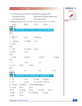 Mathematics Secondary Course 657
Measures of Central Tendency
Notes
MODULE - 6
Statistics
17. If each observation in the data is increased by 2, than their mean
(A)remainsthesame (B)becomes2timestheoriginalmean
(C) is decreased by 2 (D) is increased by 2
18. Mode of the data: 15, 14, 19, 20, 14, 15, 14, 18, 14, 15, 17, 14, 18 is
(A) 20 (B) 18 (C) 15 (D) 14
ANSWERS TO CHECK YOUR PROGRESS
25.1
1. ∑=
n
i
i /nx
1
2. 5.5 3. 86.33 kg
4. 142.8 cm 5. 25.68o
C 7. 42
8. 29.17
25.2
1. 5.84 2. (i) 18.99 (ii)6.57
3. 11.68 4. 10
25.3
1. 28.80 2. 55.19 3. 167.9 4. 244.66
25.4
1. 3 2. 50 3. 4
4. (a) 4 (b) 30 (c) 5.8
25.5
1. 2 2. 1 3. 6 4. 7
ANSWERS TO TERMINAL EXERCISE
1. 5.6 2. 10 3. (i) 46 (ii)48.9
4. 85 6. 56.5 7. (a) 15.775 (b) 21.75
8. (a) 42.6 (b) 396.67 (c) 163 months (approx)
9. (a) 16 (b) 14 (c) 14
10. 59 11. (a) 45 (b) 24 12. (a) 5 (b) 17
13. 900 14. 5 15. 39.86 years 16. (A)
17. (D) 18. D
 