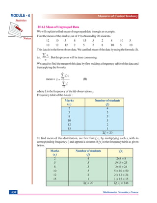 Mathematics Secondary Course638
Notes
MODULE - 6
Statistics
Measures of Central Tendency
25.1.2 Mean of Ungrouped Data
Wewillexplaintofindmeanofungroupeddatathroughanexample.
Find the mean of the marks (out of 15) obtained by 20 students.
12 10 5 8 15 5 2 8 10 5
10 12 12 2 5 2 8 10 5 10
Thisdataisintheformofrawdata.Wecanfindmeanofthedatabyusingtheformula(I),
i.e.,
n
xi∑ .Butthisprocesswillbetimeconsuming.
We can also find the mean of this data by first making a frequency table of the data and
thenapplyingtheformula:
mean =
∑
∑
=
=
= n
i
i
n
i
ii
f
xf
x
1
1 (II)
where fi
is the frequency of the ith observation xi
.
Frequency table of the data is :
Marks Number of students
(xi
) (fi
)
2 4
5 5
8 3
10 5
12 2
15 1
Σfi
= 20
To find mean of this distribution, we first find fi
xi
, by multiplying each xi
with its
corresponding frequency fi
and append a column of fi
xi
in the frequency table as given
below.
Marks Number of students fi
xi
(xi
) (fi
)
2 4 2×4 = 8
5 5 5× 5 = 25
8 3 3× 8 = 24
10 5 5 × 10 = 50
12 2 2 × 12 = 24
15 1 1 × 15 = 15
Σfi
= 20 Σfi
xi
= 146
 