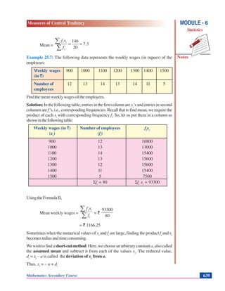 Mathematics Secondary Course 639
Measures of Central Tendency
Notes
MODULE - 6
Statistics
Mean = 3.7
20
146
==
∑
∑
i
ii
f
xf
Example 25.7: The following data represents the weekly wages (in rupees) of the
employees:
Weekly wages 900 1000 1100 1200 1300 1400 1500
(in `)
Number of 12 13 14 13 14 11 5
employees
Find the mean weekly wages of the employees.
Solution: In the following table, entries in the first column are xi
’s and entries in second
columen are fi
’s, i.e., corresponding frequencies. Recall that to find mean, we require the
product of each xi
with corresponding frequency fi
. So, let us put them in a column as
showninthefollowingtable:
Weekly wages (in `) Number of employees fi
xi
(xi
) (fi
)
900 12 10800
1000 13 13000
1100 14 15400
1200 13 15600
1300 12 15600
1400 11 15400
1500 5 7500
Σfi
= 80 Σfi
xi
= 93300
UsingtheFormulaII,
Mean weekly wages =
∑
∑
i
ii
f
xf
= `
80
93300
= ` 1166.25
Sometimes when the numerical values of xi
and fi
are large, finding the product fi
and xi
becomestediusandtimeconsuming.
Wewishtofinda short-cutmethod.Here,wechooseanarbitraryconstant a,alsocalled
the assumed mean and subtract it from each of the values xi
. The reduced value,
di
= xi
– a is called the deviation of xi
from a.
Thus, xi
= – a + di
 