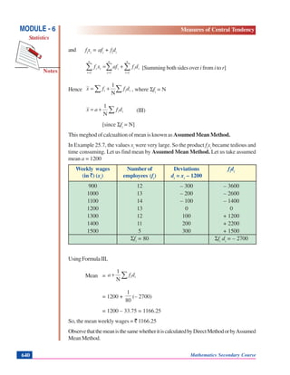 Mathematics Secondary Course640
Notes
MODULE - 6
Statistics
Measures of Central Tendency
and fi
xi
= afi
+ fi
di
∑ ∑∑ = ==
+=
n
i
n
i
iii
n
i
ii dfafxf
1 11
[Summing both sides over i from i to r]
Hence ∑∑ += iii dffx
N
1
, where Σfi
= N
∑+= iidfax
N
1
(III)
[since Σfi
= N]
This meghod of calcualtion of mean is known as Assumed Mean Method.
In Example 25.7, the values xi
were very large. So the product fi
xi
became tedious and
time consuming. Let us find mean by Assumed Mean Method. Let us take assumed
mean a = 1200
Weekly wages Number of Deviations fi
di
(in `) (xi
) employees (fi
) di
= xi
– 1200
900 12 – 300 – 3600
1000 13 – 200 – 2600
1100 14 – 100 – 1400
1200 13 0 0
1300 12 100 + 1200
1400 11 200 + 2200
1500 5 300 + 1500
Σfi
= 80 Σfi
di
= – 2700
UsingFormulaIII,
Mean = ∑+ iidfa
N
1
= 1200 +
80
1
(– 2700)
= 1200 – 33.75 = 1166.25
So, the mean weekly wages = ` 1166.25
ObservethatthemeanisthesamewhetheritiscalculatedbyDirectMethodorbyAssumed
Mean Method.
 