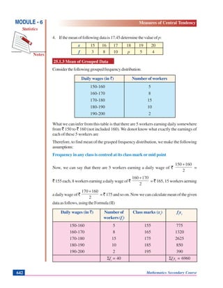 Mathematics Secondary Course642
Notes
MODULE - 6
Statistics
Measures of Central Tendency
4. If the mean of following data is 17.45 determine the value of p:
x 15 16 17 18 19 20
f 3 8 10 p 5 4
25.1.3 Mean of Grouped Data
Considerthefollowinggroupedfrequencydistribution:
Daily wages (in `) Number of workers
150-160 5
160-170 8
170-180 15
180-190 10
190-200 2
What we can infer from this table is that there are 5 workers earning daily somewhere
from ` 150 to ` 160 (not included 160). We donot know what exactly the earnings of
each of these 5 workers are
Therefore, to find mean of the grasped frequency distribution, we make the following
assumptions:
Frequency in any class is centred at its class mark or mid point
Now, we can say that there are 5 workers earning a daily wage of `
2
160150 +
=
` 155 each, 8 workers earning a daily wage of `
2
170160 +
= ` 165, 15 workers aerning
a daily wage of `
2
160170 +
= `175 and so on. Now we can calculate mean of the given
dataasfollows,usingtheFormula(II)
Daily wages (in `) Number of Class marks (xi
) fi
xi
workers (fi
)
150-160 5 155 775
160-170 8 165 1320
170-180 15 175 2625
180-190 10 185 850
190-200 2 195 390
Σfi
= 40 Σfi
xi
= 6960
 
