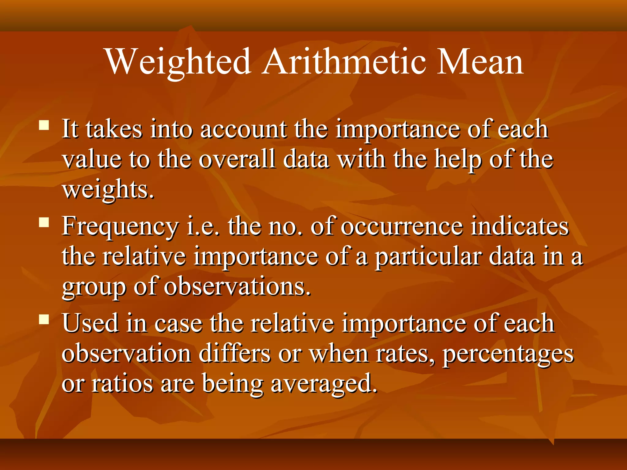 Weighted Arithmetic Mean
 It takes into account the importance of eachIt takes into account the importance of each
value to the overall data with the help of thevalue to the overall data with the help of the
weights.weights.
 Frequency i.e. the no. of occurrence indicatesFrequency i.e. the no. of occurrence indicates
the relative importance of a particular data in athe relative importance of a particular data in a
group of observations.group of observations.
 Used in case the relative importance of eachUsed in case the relative importance of each
observation differs or when rates, percentagesobservation differs or when rates, percentages
or ratios are being averaged.or ratios are being averaged.
 