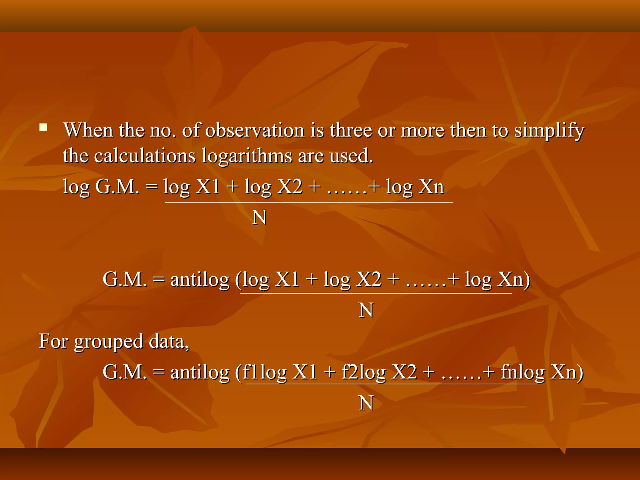  When the no. of observation is three or more then to simplifyWhen the no. of observation is three or more then to simplify
the calculations logarithms are used.the calculations logarithms are used.
log G.M. = log X1 + log X2 + ……+ log Xnlog G.M. = log X1 + log X2 + ……+ log Xn
NN
G.M. = antilog (log X1 + log X2 + ……+ log Xn)G.M. = antilog (log X1 + log X2 + ……+ log Xn)
NN
For grouped data,For grouped data,
G.M. = antilog (f1log X1 + f2log X2 + ……+ fnlog Xn)G.M. = antilog (f1log X1 + f2log X2 + ……+ fnlog Xn)
NN
 