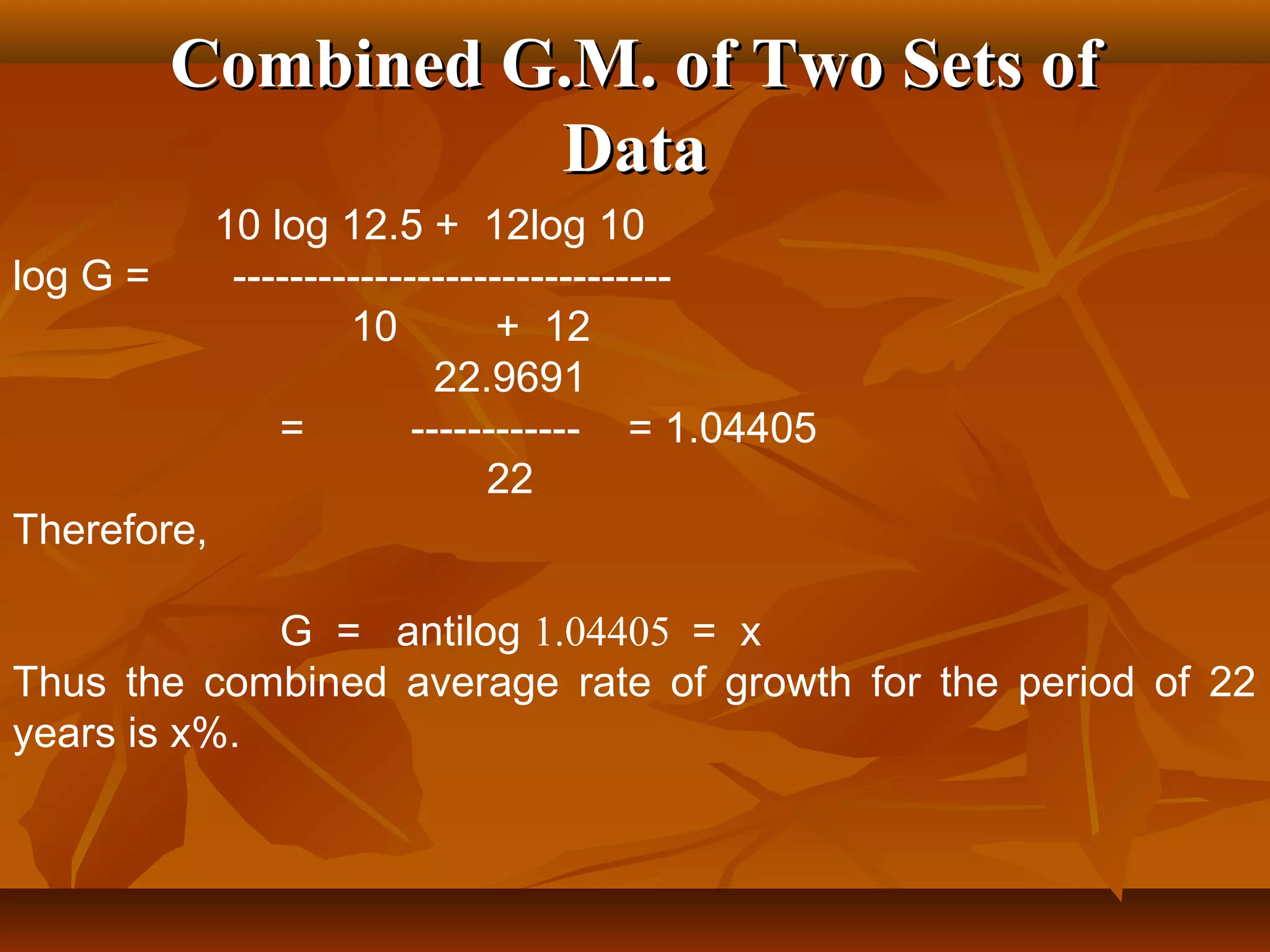 Combined G.M. of Two Sets ofCombined G.M. of Two Sets of
DataData
10 log 12.5 + 12log 10
log G = -------------------------------
10 + 12
22.9691
= ------------ = 1.04405
22
Therefore,
G = antilog 1.04405 = x
Thus the combined average rate of growth for the period of 22
years is x%.
 