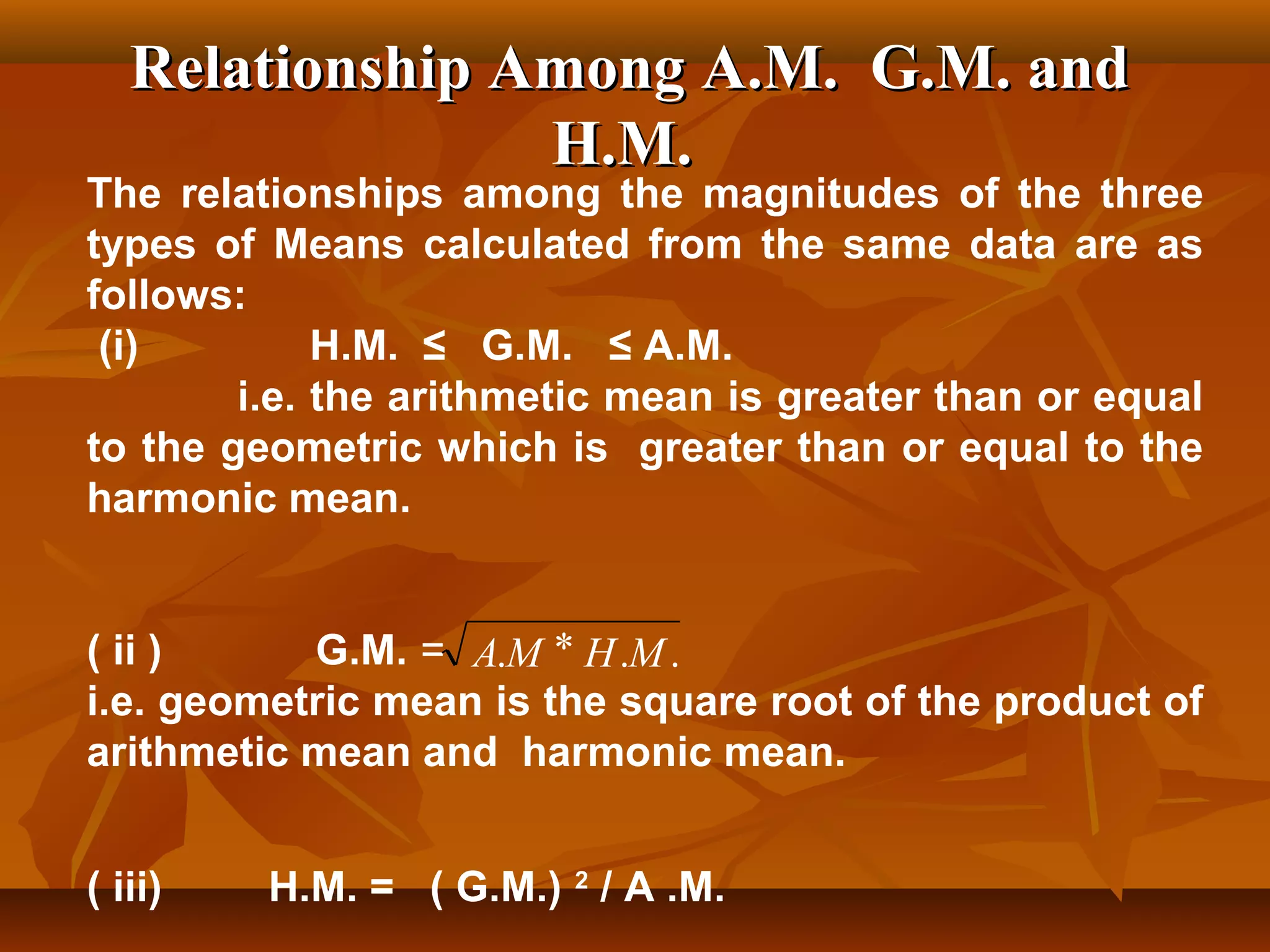 Relationship Among A.M. G.M. andRelationship Among A.M. G.M. and
H.M.H.M.
The relationships among the magnitudes of the three
types of Means calculated from the same data are as
follows:
(i) H.M. ≤ G.M. ≤ A.M.
i.e. the arithmetic mean is greater than or equal
to the geometric which is greater than or equal to the
harmonic mean.
( ii ) G.M. =
i.e. geometric mean is the square root of the product of
arithmetic mean and harmonic mean.
( iii) H.M. = ( G.M.) 2
/ A .M.
... MHMA *
 
