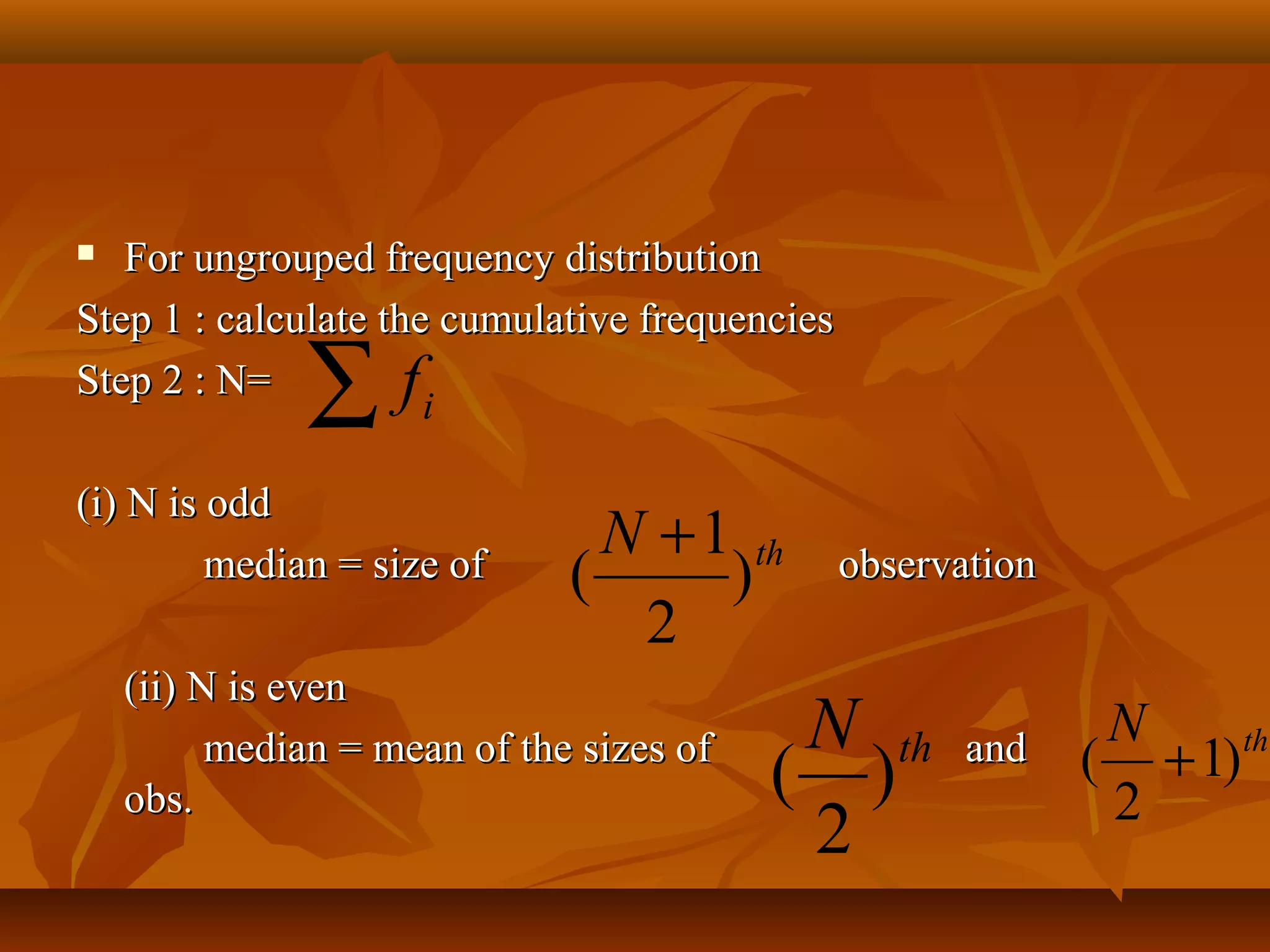  For ungrouped frequency distributionFor ungrouped frequency distribution
Step 1 : calculate the cumulative frequenciesStep 1 : calculate the cumulative frequencies
Step 2 : N=Step 2 : N=
(i) N is odd(i) N is odd
median = size ofmedian = size of observationobservation
(ii) N is even(ii) N is even
median = mean of the sizes ofmedian = mean of the sizes of andand
obs.obs.
∑ if
thN
)
2
1
(
+
thN
)
2
(
thN
)1
2
( +
 
