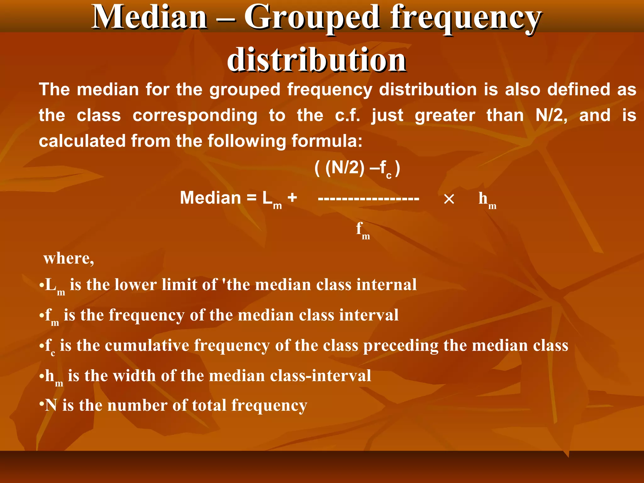 Median – Grouped frequencyMedian – Grouped frequency
distributiondistribution
The median for the grouped frequency distribution is also defined as
the class corresponding to the c.f. just greater than N/2, and is
calculated from the following formula:
( (N/2) –fc
)
Median = Lm
+ ----------------- × hm
fm
where,
•Lm
is the lower limit of 'the median class internal
•fm
is the frequency of the median class interval
•fc
is the cumulative frequency of the class preceding the median class
•hm
is the width of the median class-interval
•N is the number of total frequency
 