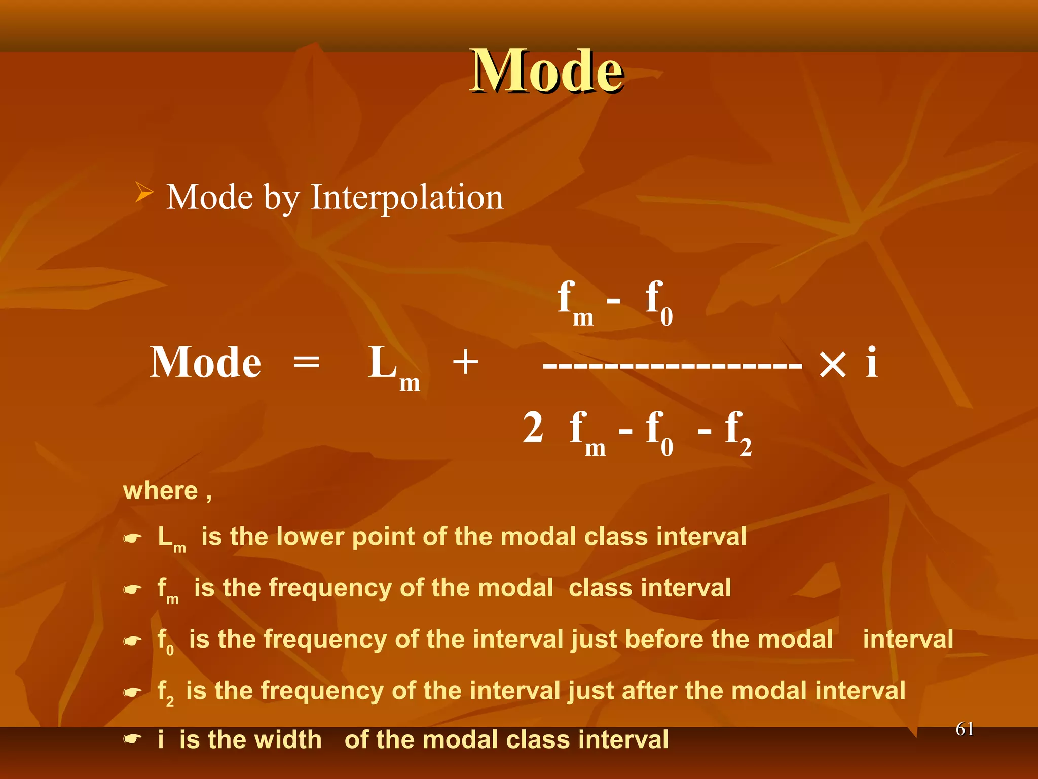 ModeMode
6161
 
 Mode by Interpolation
fm
- f0
Mode = Lm
+ ----------------- × i
2 fm
- f0
- f2
where ,
 Lm
is the lower point of the modal class interval
 fm
is the frequency of the modal class interval
 f0
is the frequency of the interval just before the modal interval
 f2
is the frequency of the interval just after the modal interval
 i is the width of the modal class interval
 