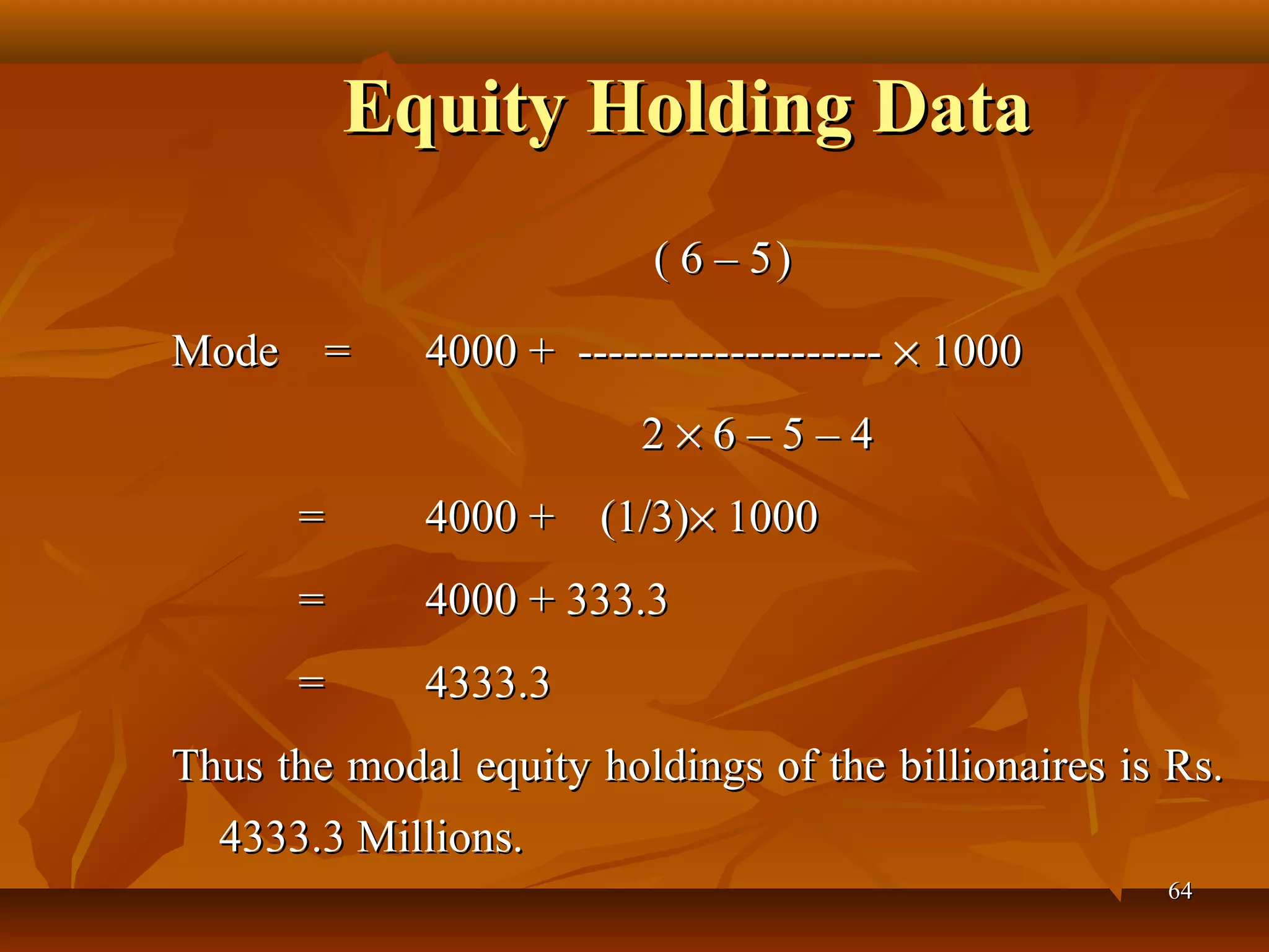 Equity Holding DataEquity Holding Data
                                        ( 6 – 5( 6 – 5  ))
Mode    =   Mode    =    4000 +  -------------------- 4000 +  -------------------- ×× 1000  1000 
                                                                          2 2 ×× 6 – 5 – 4 6 – 5 – 4
       =   =    4000 +    (1/3)4000 +    (1/3)×× 1000  1000 
         =   =    4000 + 333.34000 + 333.3
         =   =    4333.34333.3
Thus the modal equity holdings of the billionaires is Rs. Thus the modal equity holdings of the billionaires is Rs. 
4333.3 Millions.4333.3 Millions.
6464
 