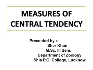 MEASURES OF
CENTRAL TENDENCY
Presented by :-
Sher Khan
M.Sc. Ill Sem.
Department of Zoology
Shia P.G. College, Lucknow
 