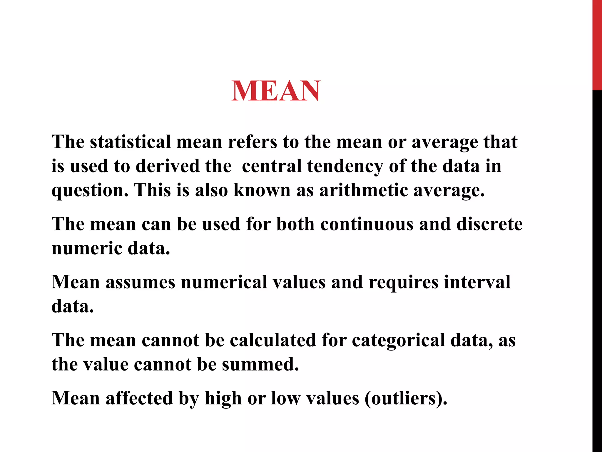MEAN
The statistical mean refers to the mean or average that
is used to derived the central tendency of the data in
question. This is also known as arithmetic average.
The mean can be used for both continuous and discrete
numeric data.
Mean assumes numerical values and requires interval
data.
The mean cannot be calculated for categorical data, as
the value cannot be summed.
Mean affected by high or low values (outliers).
 