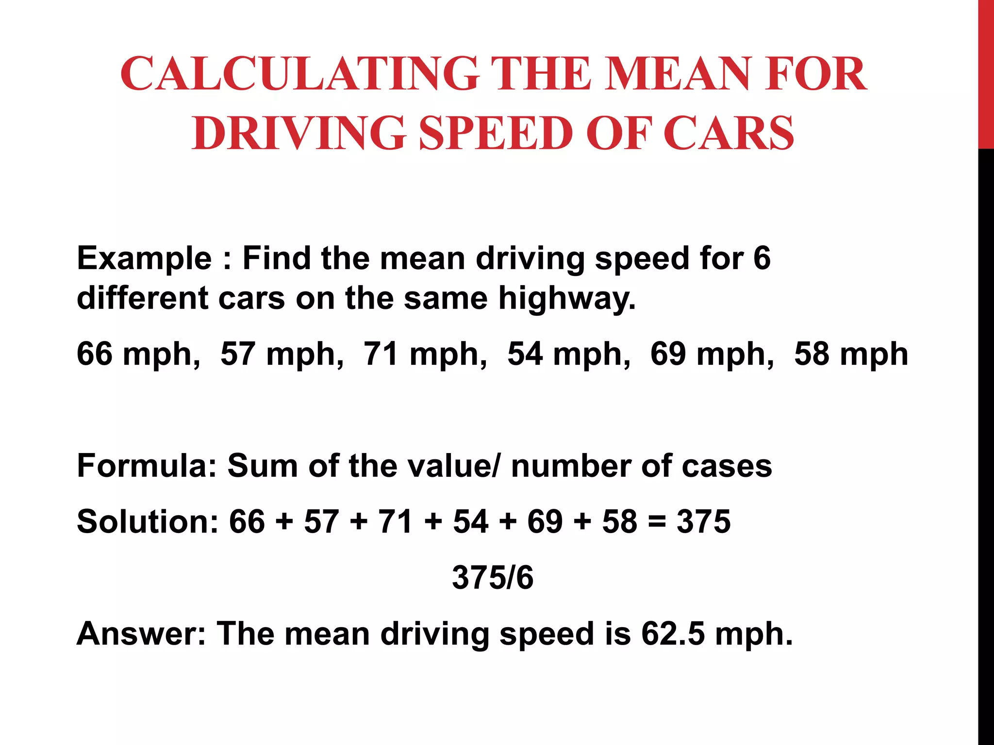 CALCULATING THE MEAN FOR
DRIVING SPEED OF CARS
Example : Find the mean driving speed for 6
different cars on the same highway.
66 mph, 57 mph, 71 mph, 54 mph, 69 mph, 58 mph
Formula: Sum of the value/ number of cases
Solution: 66 + 57 + 71 + 54 + 69 + 58 = 375
375/6
Answer: The mean driving speed is 62.5 mph.
 