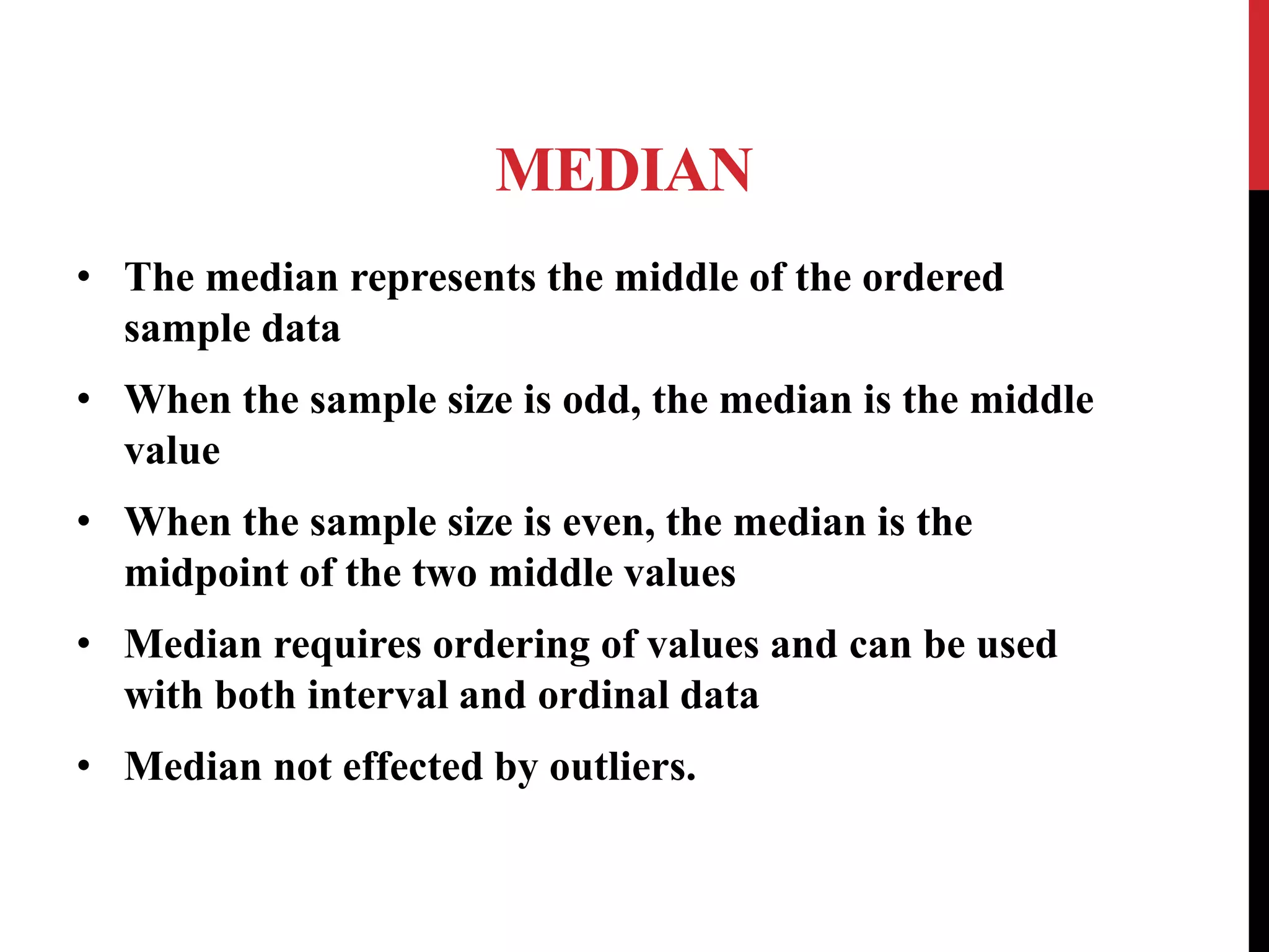 MEDIAN
• The median represents the middle of the ordered
sample data
• When the sample size is odd, the median is the middle
value
• When the sample size is even, the median is the
midpoint of the two middle values
• Median requires ordering of values and can be used
with both interval and ordinal data
• Median not effected by outliers.
 