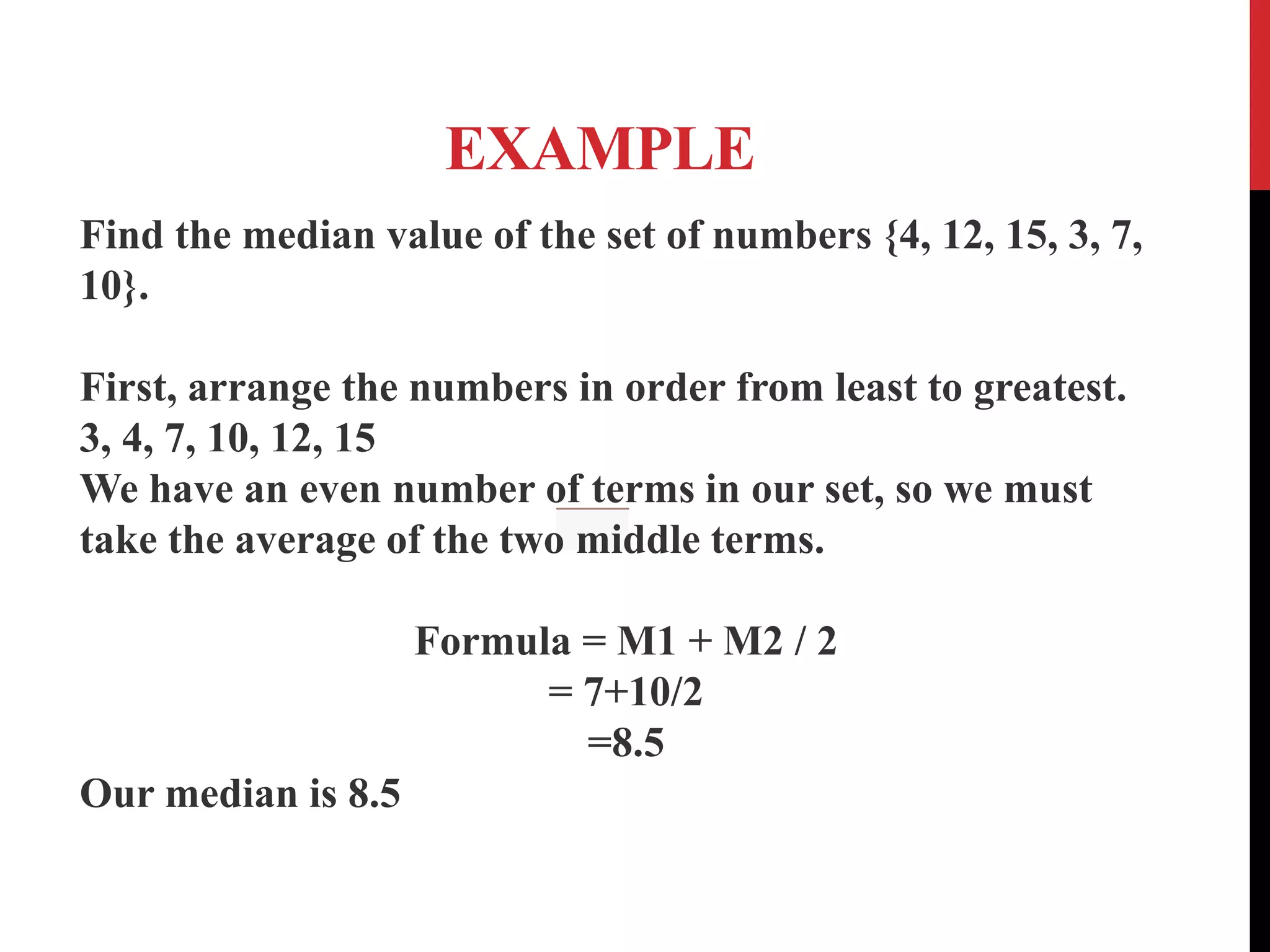 EXAMPLE
Find the median value of the set of numbers {4, 12, 15, 3, 7,
10}.
First, arrange the numbers in order from least to greatest.
3, 4, 7, 10, 12, 15
We have an even number of terms in our set, so we must
take the average of the two middle terms.
Formula = M1 + M2 / 2
= 7+10/2
=8.5
Our median is 8.5
 