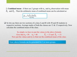 2. Combined mean : if there are 2 groups with 𝑛1 and 𝑛2 observation with mean
𝑋1 and 𝑋2 . Then the arithmetic mean of combined mean can be calculated as:
𝑋 =
𝑛1 𝑋1 +𝑛2 𝑋2
𝑛1+𝑛2
 So lets say there are two sections of a class A and B with 30 and 40 students in
respective sections. Average marks of both the classes are 13 & 15 respectively. Now
calculate the combined mean of the class.
So simply we have to put the values in the above formula
Give that 𝑛1 =30 𝑛2 = 40 𝑋1 = 13 and 𝑋2 = 15.
Now put the values and try to find out the combined mean of the class.
Note: above formula can be generated for 3 or more groups.
 