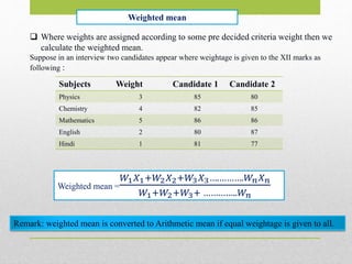 Weighted mean
 Where weights are assigned according to some pre decided criteria weight then we
calculate the weighted mean.
Suppose in an interview two candidates appear where weightage is given to the XII marks as
following :
Subjects Weight Candidate 1 Candidate 2
Physics 3 85 80
Chemistry 4 82 85
Mathematics 5 86 86
English 2 80 87
Hindi 1 81 77
Weighted mean =
𝑊1 𝑋1+𝑊2 𝑋2+𝑊3 𝑋3….……….𝑊𝑛 𝑋 𝑛
𝑊1+𝑊2+𝑊3+ …………..𝑊𝑛
Remark: weighted mean is converted to Arithmetic mean if equal weightage is given to all.
 
